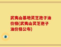 武夷山基地灵芝孢子油价格(武夷山灵芝孢子油价格公布)
