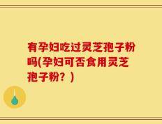 有孕妇吃过灵芝孢子粉吗(孕妇可否食用灵芝孢子粉？)