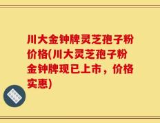 川大金钟牌灵芝孢子粉价格(川大灵芝孢子粉金钟牌现已上市，价格实惠)