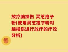 放疗脑损伤 灵芝孢子粉(使用灵芝孢子粉对脑损伤进行放疗的疗效分析)