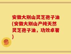 安徽大别山灵芝孢子油(安徽大别山产纯天然灵芝孢子油，功效卓著)