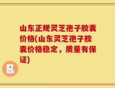 山东正规灵芝孢子胶囊价格(山东灵芝孢子胶囊价格稳定，质量有保证)