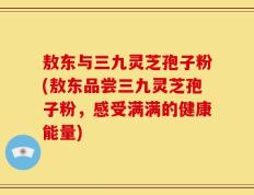 敖东与三九灵芝孢子粉(敖东品尝三九灵芝孢子粉，感受满满的健康能量)
