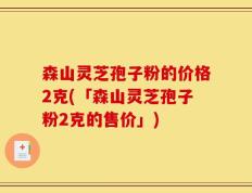 森山灵芝孢子粉的价格2克(「森山灵芝孢子粉2克的售价」)
