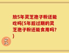 放5年灵芝孢子粉还能吃吗(5年后过期的灵芝孢子粉还能食用吗？)