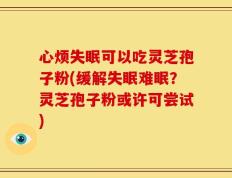 心烦失眠可以吃灵芝孢子粉(缓解失眠难眠？灵芝孢子粉或许可尝试)
