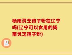 杨雨灵芝孢子粉在辽宁吗(辽宁可以食用的杨雨灵芝孢子粉)
