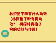 林资孢子粉有什么功效 (林资孢子粉有何功效？  初探林资孢子粉的功效与作用)
