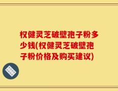 权健灵芝破壁孢子粉多少钱(权健灵芝破壁孢子粉价格及购买建议)