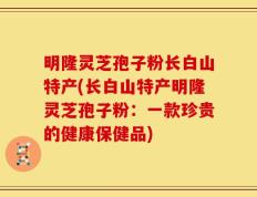 明隆灵芝孢子粉长白山特产(长白山特产明隆灵芝孢子粉：一款珍贵的健康保健品)