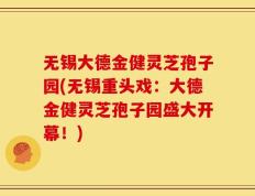 无锡大德金健灵芝孢子园(无锡重头戏：大德金健灵芝孢子园盛大开幕！)