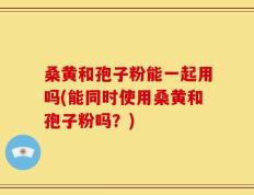 桑黄和孢子粉能一起用吗(能同时使用桑黄和孢子粉吗？)