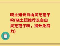 晓土妞长白山灵芝孢子粉(晓土妞推荐长白山灵芝孢子粉，提升免疫力)