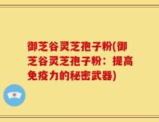 御芝谷灵芝孢子粉(御芝谷灵芝孢子粉：提高免疫力的秘密武器)