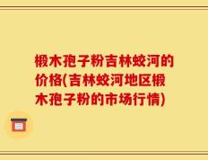 椴木孢子粉吉林蛟河的价格(吉林蛟河地区椴木孢子粉的市场行情)