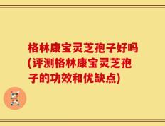 格林康宝灵芝孢子好吗(评测格林康宝灵芝孢子的功效和优缺点)