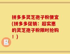 拼多多灵芝孢子粉便宜(拼多多促销：超实惠的灵芝孢子粉限时抢购！)