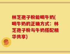 林芝孢子粉能喝牛奶(喝牛奶的正确方式：林芝孢子粉与牛奶搭配精华共享)