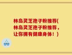 林岛灵芝孢子粉推荐(林岛灵芝孢子粉推荐，让你拥有健康身体！)