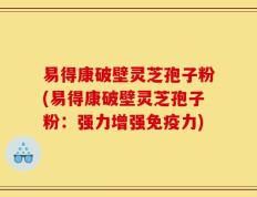 易得康破壁灵芝孢子粉(易得康破壁灵芝孢子粉：强力增强免疫力)