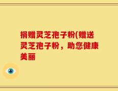 捐赠灵芝孢子粉(赠送灵芝孢子粉，助您健康美丽
