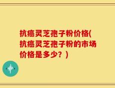 抗癌灵芝孢子粉价格(抗癌灵芝孢子粉的市场价格是多少？)