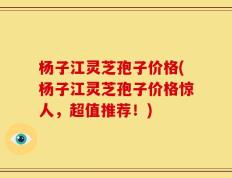 杨子江灵芝孢子价格(杨子江灵芝孢子价格惊人，超值推荐！)