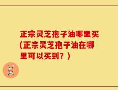 正宗灵芝孢子油哪里买(正宗灵芝孢子油在哪里可以买到？)