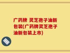 广药牌 灵芝孢子油新包装(广药牌灵芝孢子油新包装上市)