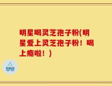 明星喝灵芝孢子粉(明星爱上灵芝孢子粉！喝上瘾啦！)