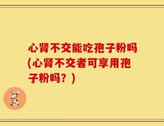 心肾不交能吃孢子粉吗(心肾不交者可享用孢子粉吗？)