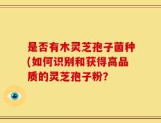 是否有木灵芝孢子菌种(如何识别和获得高品质的灵芝孢子粉？