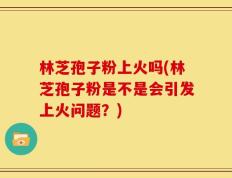 林芝孢子粉上火吗(林芝孢子粉是不是会引发上火问题？)