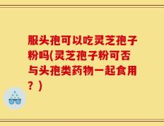 服头孢可以吃灵芝孢子粉吗(灵芝孢子粉可否与头孢类药物一起食用？)