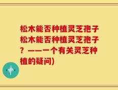 松木能否种植灵芝孢子松木能否种植灵芝孢子？——一个有关灵芝种植的疑问)