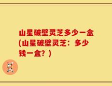 山星破壁灵芝多少一盒(山星破壁灵芝：多少钱一盒？)