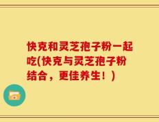 快克和灵芝孢子粉一起吃(快克与灵芝孢子粉结合，更佳养生！)