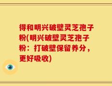得和明兴破壁灵芝孢子粉(明兴破壁灵芝孢子粉：打破壁保留养分，更好吸收)