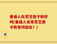 普通人吃灵芝孢子粉好吗(普通人食用灵芝孢子粉有何益处？)