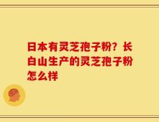 日本有灵芝孢子粉？长白山生产的灵芝孢子粉怎么样