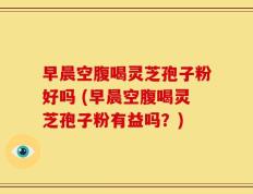早晨空腹喝灵芝孢子粉好吗 (早晨空腹喝灵芝孢子粉有益吗？)