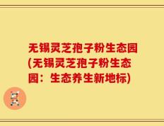 无锡灵芝孢子粉生态园(无锡灵芝孢子粉生态园：生态养生新地标)
