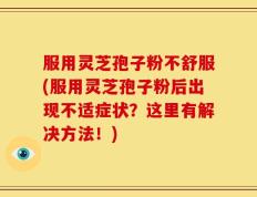 服用灵芝孢子粉不舒服(服用灵芝孢子粉后出现不适症状？这里有解决方法！)