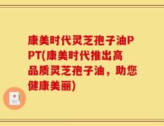 康美时代灵芝孢子油PPT(康美时代推出高品质灵芝孢子油，助您健康美丽)