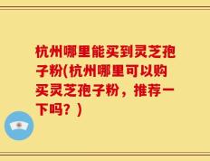 杭州哪里能买到灵芝孢子粉(杭州哪里可以购买灵芝孢子粉，推荐一下吗？)