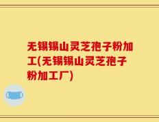 无锡锡山灵芝孢子粉加工(无锡锡山灵芝孢子粉加工厂)