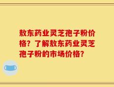 敖东药业灵芝孢子粉价格？了解敖东药业灵芝孢子粉的市场价格？