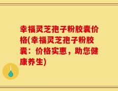 幸福灵芝孢子粉胶囊价格(幸福灵芝孢子粉胶囊：价格实惠，助您健康养生)