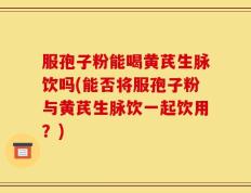 服孢子粉能喝黄芪生脉饮吗(能否将服孢子粉与黄芪生脉饮一起饮用？)
