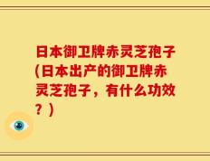 日本御卫牌赤灵芝孢子(日本出产的御卫牌赤灵芝孢子，有什么功效？)